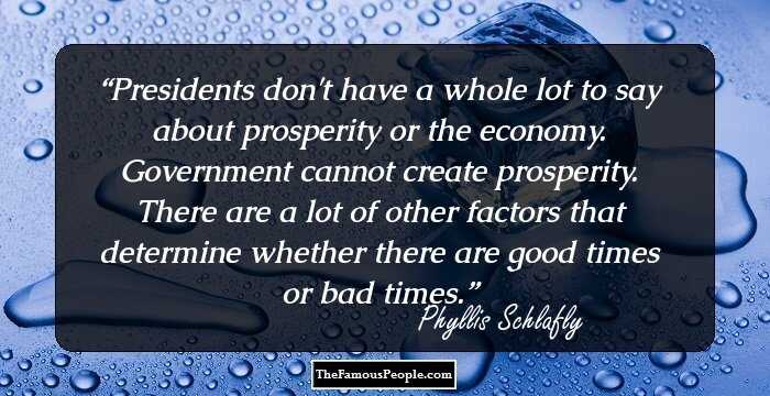 Presidents don't have a whole lot to say about prosperity or the economy. Government cannot create prosperity. There are a lot of other factors that determine whether there are good times or bad times.