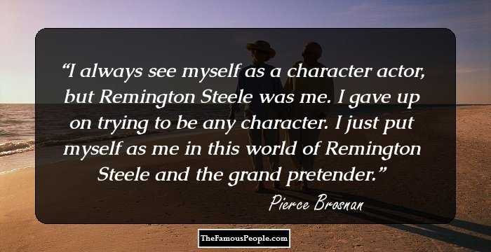 I always see myself as a character actor, but Remington Steele was me. I gave up on trying to be any character. I just put myself as me in this world of Remington Steele and the grand pretender.