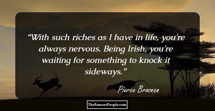 With such riches as I have in life, you're always nervous. Being Irish, you're waiting for something to knock it sideways.