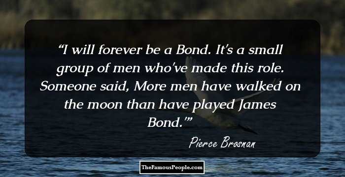 I will forever be a Bond. It's a small group of men who've made this role. Someone said, More men have walked on the moon than have played James Bond.'