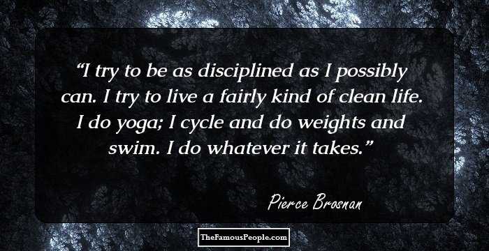 I try to be as disciplined as I possibly can. I try to live a fairly kind of clean life. I do yoga; I cycle and do weights and swim. I do whatever it takes.