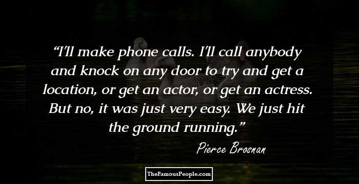 I'll make phone calls. I'll call anybody and knock on any door to try and get a location, or get an actor, or get an actress. But no, it was just very easy. We just hit the ground running.
