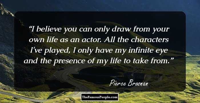 I believe you can only draw from your own life as an actor. All the characters I've played, I only have my infinite eye and the presence of my life to take from.