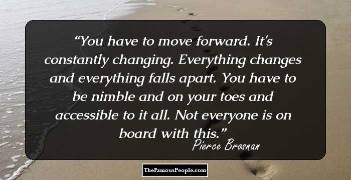 You have to move forward. It's constantly changing. Everything changes and everything falls apart. You have to be nimble and on your toes and accessible to it all. Not everyone is on board with this.
