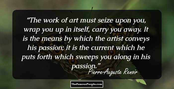 The work of art must seize upon you, wrap you up in itself, carry you away. It is the means by which the artist conveys his passion; it is the current which he puts forth which sweeps you along in his passion.
