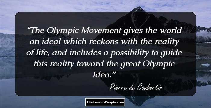 The Olympic Movement gives the world an ideal which reckons with the reality of life, and includes a possibility to guide this reality toward the great Olympic Idea.