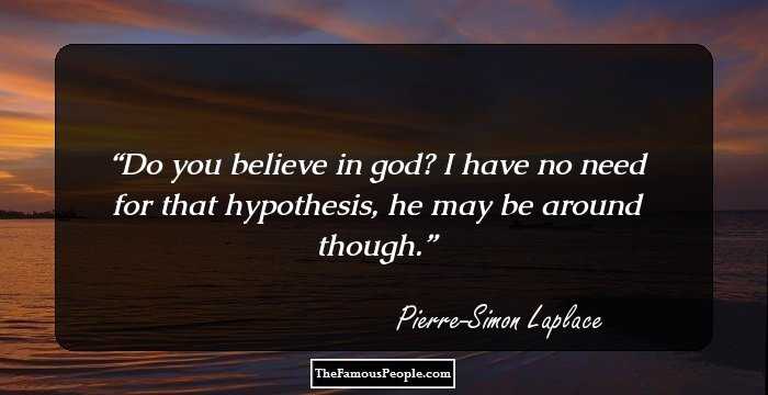 Do you believe in god? I have no need for that hypothesis, he may be around though.