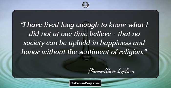 I have lived long enough to know what I did not at one time believe--that no society can be upheld in happiness and honor without the sentiment of religion.