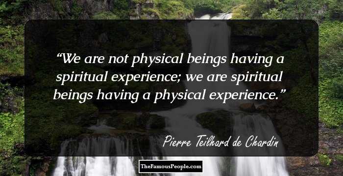 We are not physical beings having a spiritual experience; we are spiritual beings having a physical experience.