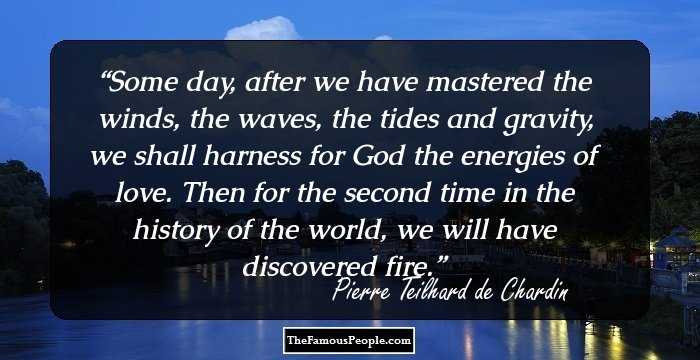 Some day, after we have mastered the winds, the waves, the tides and gravity, we shall harness for God the energies of love. Then for the second time in the history of the world, we will have discovered fire.