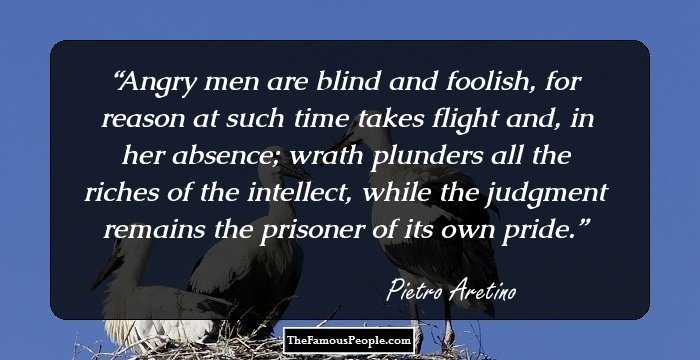 Angry men are blind and foolish, for reason at such time takes flight and, in her absence; wrath plunders all the riches of the intellect, while the judgment remains the prisoner of its own pride.