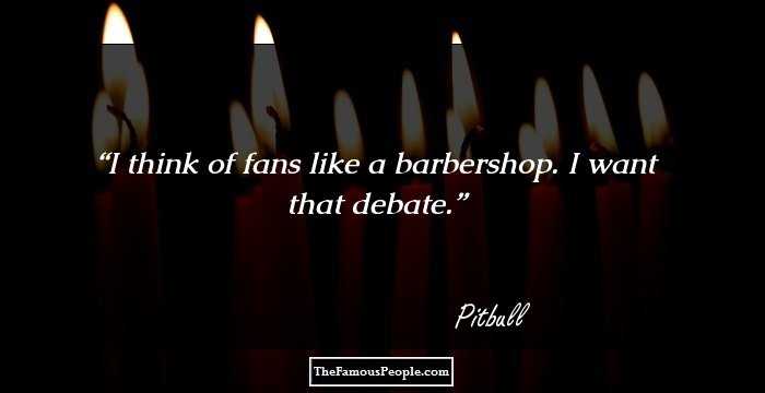 I think of fans like a barbershop. I want that debate.