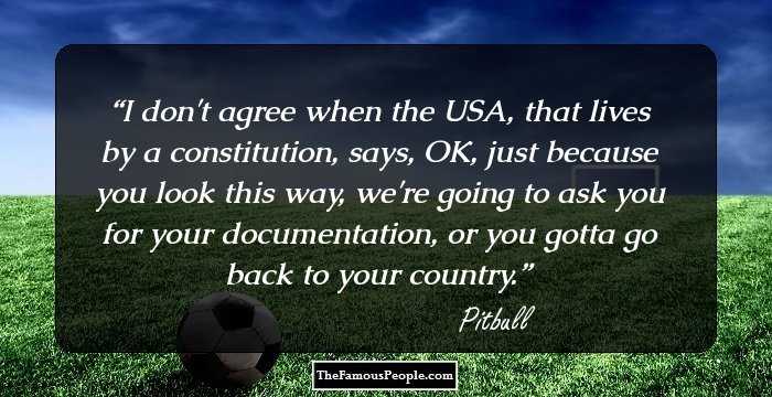 I don't agree when the USA, that lives by a constitution, says, OK, just because you look this way, we're going to ask you for your documentation, or you gotta go back to your country.