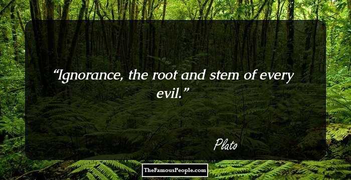 Ignorance, the root and stem of every evil.