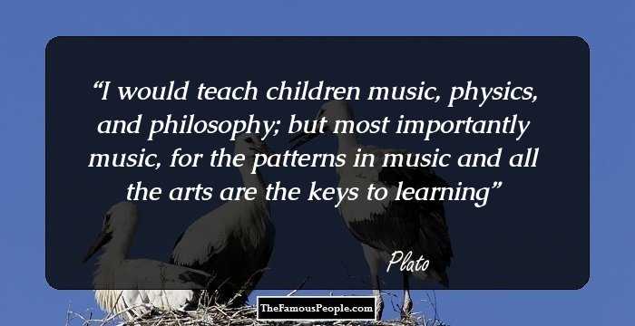 I would teach children music, physics, and philosophy; but most importantly music, for the patterns in music and all the arts are the keys to learning