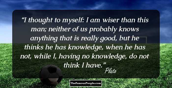 I thought to myself: I am wiser than this man; neither of us probably knows anything that is really good, but he thinks he has knowledge, when he has not, while I, having no knowledge, do not think I have.