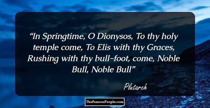 In Springtime, O Dionysos,
To thy holy temple come,
To Elis with thy Graces,
Rushing with thy bull-foot, come,
Noble Bull, Noble Bull