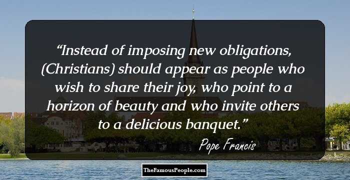 Instead of imposing new obligations, (Christians) should appear as people who wish to share their joy, who point to a horizon of beauty and who invite others to a delicious banquet.