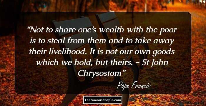Not to share one’s wealth with the poor is to steal from them and to take away their livelihood. It is not our own goods which we hold, but theirs. - St John Chrysostom