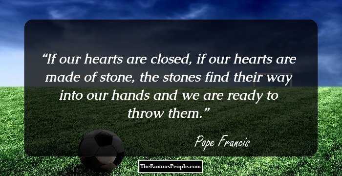 If our hearts are closed, if our hearts are made of stone, the stones find their way into our hands and we are ready to throw them.