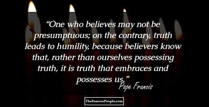 One who believes may not be presumptuous; on the contrary, truth leads to humility, because believers know that, rather than ourselves possessing truth, it is truth that embraces and possesses us.