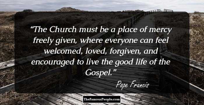 The Church must be a place of mercy freely given, where everyone can feel welcomed, loved, forgiven, and encouraged to live the good life of the Gospel.