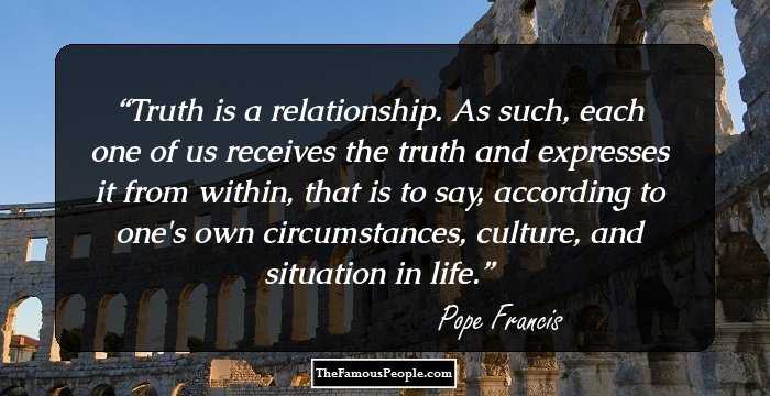 Truth is a relationship. As such, each one of us receives the truth and expresses it from within, that is to say, according to one's own circumstances, culture, and situation in life.
