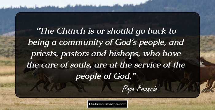 The Church is or should go back to being a community of God's people, and priests, pastors and bishops, who have the care of souls, are at the service of the people of God.