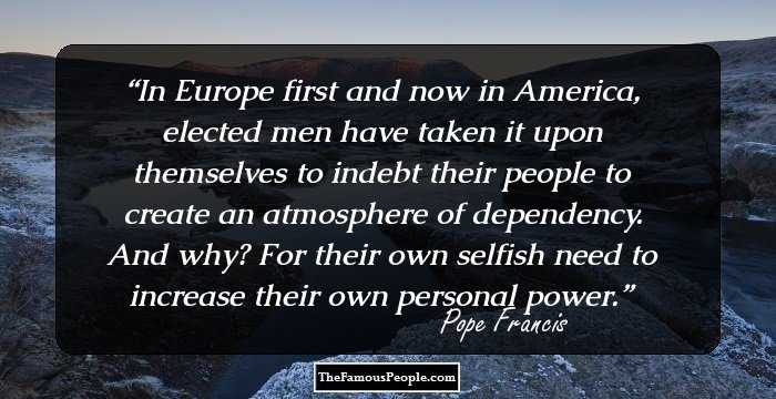 In Europe first and now in America, elected men have taken it upon themselves to indebt their people to create an atmosphere of dependency. And why? For their own selfish need to increase their own personal power.