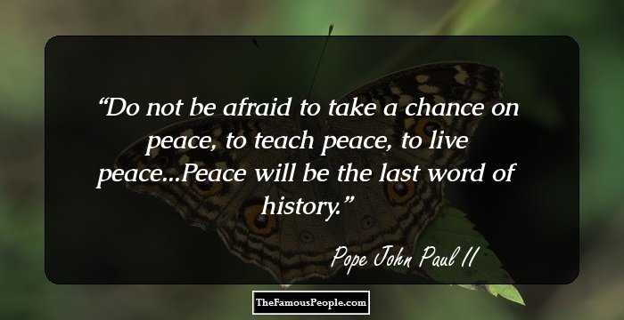 Do not be afraid to take a chance on peace, to teach peace, to live peace...Peace will be the last word of history.