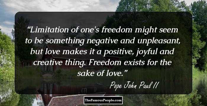 Limitation of one's freedom might seem to be something negative and unpleasant, but love makes it a positive, joyful and creative thing. Freedom exists for the sake of love.