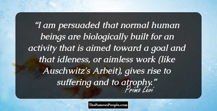 I am persuaded that normal human beings are biologically built for an activity that is aimed toward a goal and that idleness, or aimless work (like Auschwitz's Arbeit), gives rise to suffering and to atrophy.