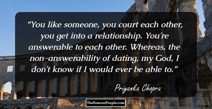 You like someone, you court each other, you get into a relationship. You're answerable to each other. Whereas, the non-answerability of dating, my God, I don't know if I would ever be able to.