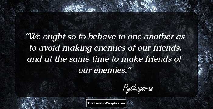 We ought so to behave to one another as to avoid making enemies of our friends, and at the same time to make friends of our enemies.