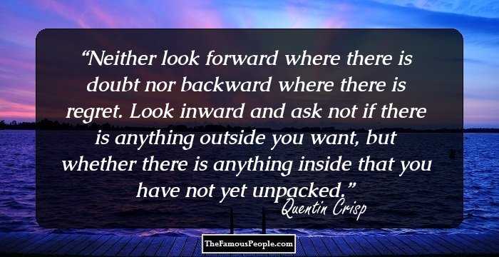 Neither look forward where there is doubt nor backward where there is regret. Look inward and ask not if there is anything outside you want, but whether there is anything inside that you have not yet unpacked.