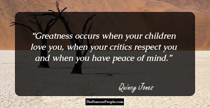Greatness occurs when your children love you, when your critics respect you and when you have peace of mind.
