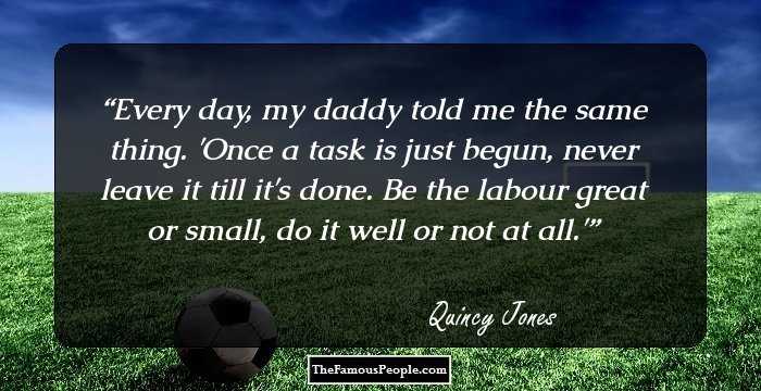Every day, my daddy told me the same thing. 'Once a task is just begun, never leave it till it's done. Be the labour great or small, do it well or not at all.'