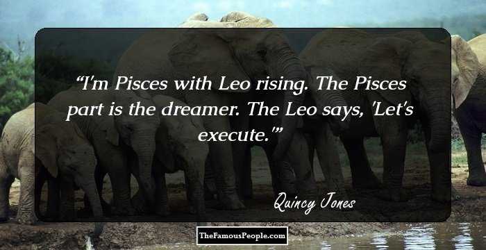 I'm Pisces with Leo rising. The Pisces part is the dreamer. The Leo says, 'Let's execute.'