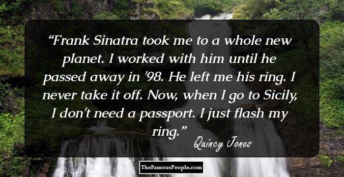 Frank Sinatra took me to a whole new planet. I worked with him until he passed away in '98. He left me his ring. I never take it off. Now, when I go to Sicily, I don't need a passport. I just flash my ring.