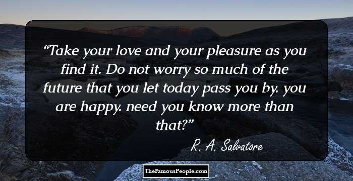 Take your love and your pleasure as you find it. Do not worry so much of the future that you let today pass you by. you are happy. need you know more than that?