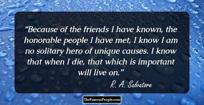 Because of the friends I have known, the honorable people I have met, I know I am no solitary hero of unique causes. I know that when I die, that which is important will live on.
