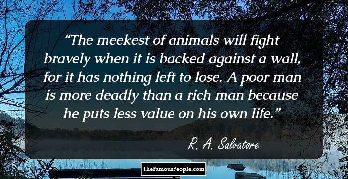 The meekest of animals will fight bravely when it is backed against a wall, for it has nothing left to lose. A poor man is more deadly than a rich man because he puts less value on his own life.