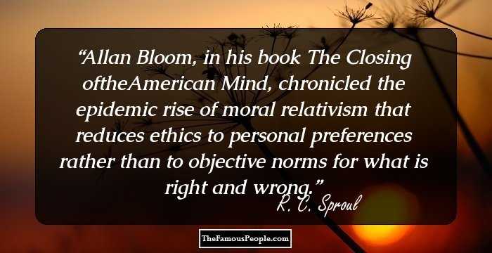 Allan Bloom, in his book The Closing oftheAmerican Mind, chronicled the epidemic rise of moral relativism that reduces ethics to personal preferences rather than to objective norms for what is right and wrong.
