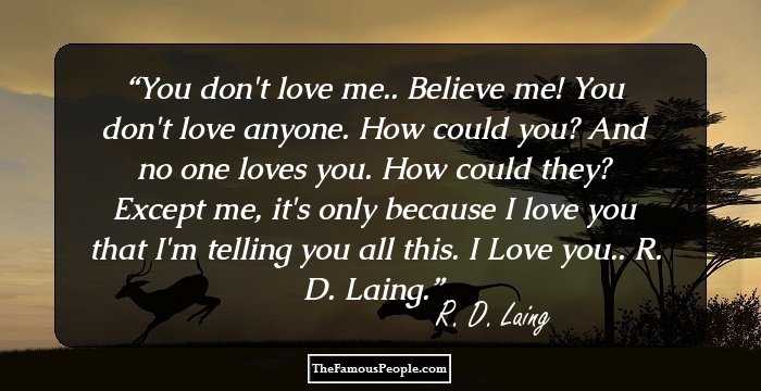You don't love me.. Believe me! You don't love anyone. How could you? And no one loves you. How could they? Except me, it's only because I love you that I'm telling you all this. I Love you.. R. D. Laing.