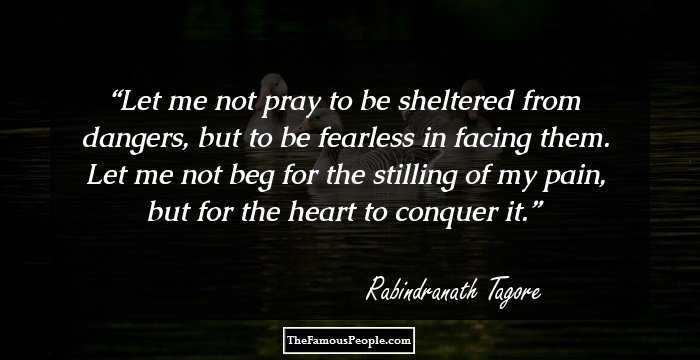 Let me not pray to be sheltered from dangers,
but to be fearless in facing them.

 Let me not beg for the stilling of my pain, but
for the heart to conquer it.