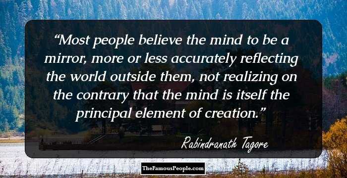 Most people believe the mind to be a mirror, more or less accurately reflecting the world outside them, not realizing on the contrary that the mind is itself the principal element of creation.