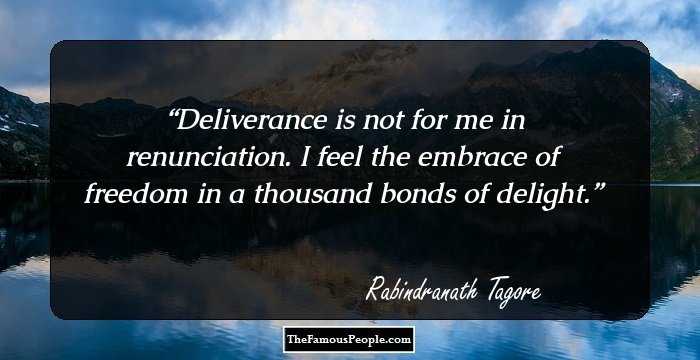 Deliverance is not for me in renunciation. I feel the embrace of freedom in a thousand bonds of delight.