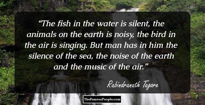 The fish in the water is silent, the animals on the earth is noisy, the bird in the air is singing. But man has in him the silence of the sea, the noise of the earth and the music of the air.