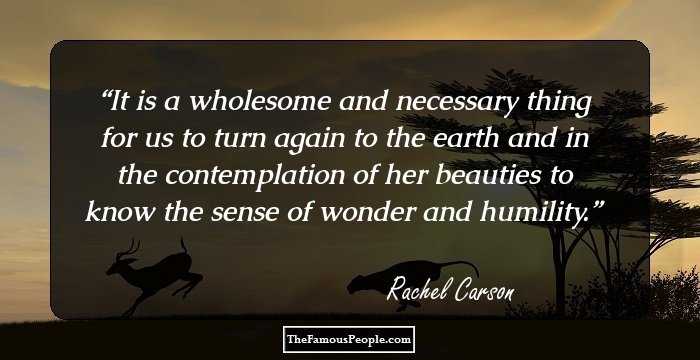It is a wholesome and necessary thing for us to turn again to the earth and in the contemplation of her beauties to know the sense of wonder and humility.