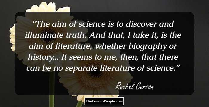 The aim of science is to discover and illuminate truth. And that, I take it, is the aim of literature, whether biography or history... It seems to me, then, that there can be no separate literature of science.